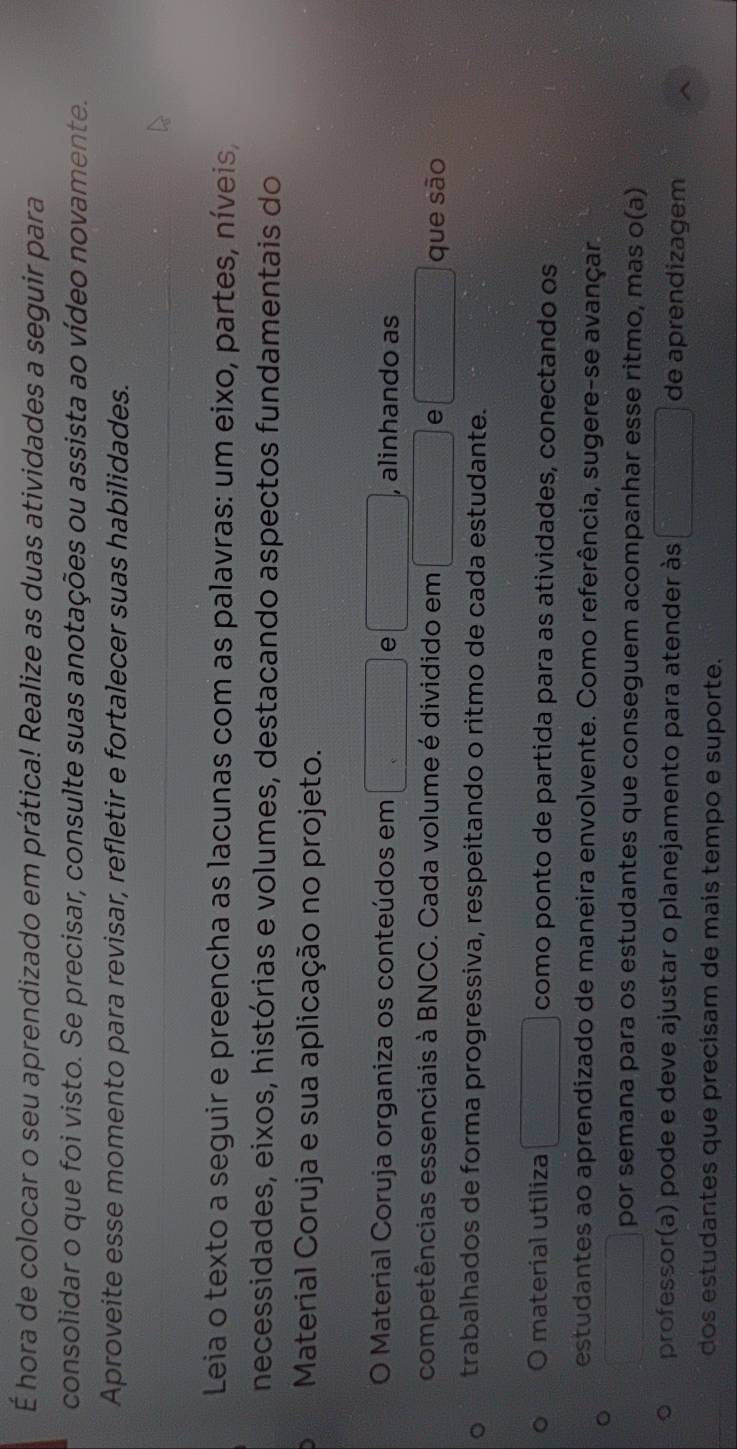 É hora de colocar o seu aprendizado em prática! Realize as duas atividades a seguir para 
consolidar o que foi visto. Se precisar, consulte suas anotações ou assista ao vídeo novamente. 
Aproveite esse momento para revisar, refletir e fortalecer suas habilidades. 
Leia o texto a seguir e preencha as lacunas com as palavras: um eixo, partes, níveis, 
necessidades, eixos, histórias e volumes, destacando aspectos fundamentais do 
Material Coruja e sua aplicação no projeto. 
O Material Coruja organiza os conteúdos em □ e □ , alinhando as 
competências essenciais à BNCC. Cada volume é dividido em □ e □ que sào 
trabalhados de forma progressiva, respeitando o ritmo de cada estudante. 
O material utiliza □ como ponto de partida para as atividades, conectando os 
estudantes ao aprendizado de maneira envolvente. Como referência, sugere-se avançar 
□ por semana para os estudantes que conseguem acompanhar esse ritmo, mas o(a) 
professor(a) pode e deve ajustar o planejamento para atender às □ de aprendizagem 
dos estudantes que precisam de mais tempo e suporte.