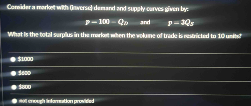 Consider a market with (inverse) demand and supply curves given by:
p=100-Q_D and p=3Qs
What is the total surplus in the market when the volume of trade is restricted to 10 units?
$1000
$600
$800
not enough information provided