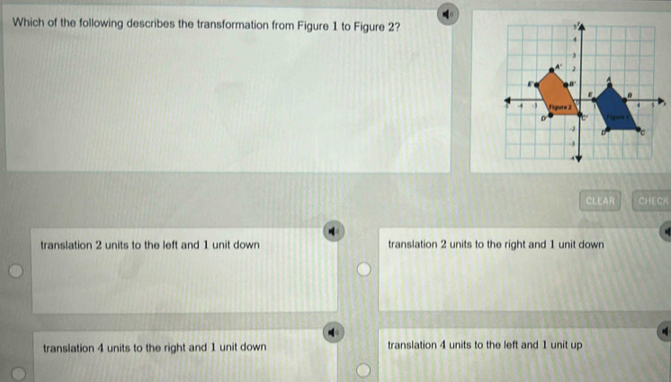 Which of the following describes the transformation from Figure 1 to Figure 2?
CLEAR CHECK
translation 2 units to the left and 1 unit down translation 2 units to the right and 1 unit down
translation 4 units to the right and 1 unit down translation 4 units to the left and 1 unit up