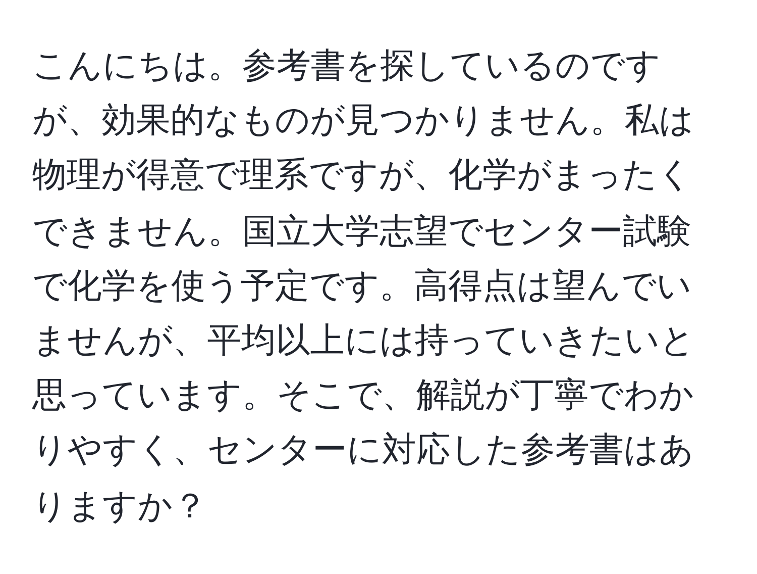 こんにちは。参考書を探しているのですが、効果的なものが見つかりません。私は物理が得意で理系ですが、化学がまったくできません。国立大学志望でセンター試験で化学を使う予定です。高得点は望んでいませんが、平均以上には持っていきたいと思っています。そこで、解説が丁寧でわかりやすく、センターに対応した参考書はありますか？