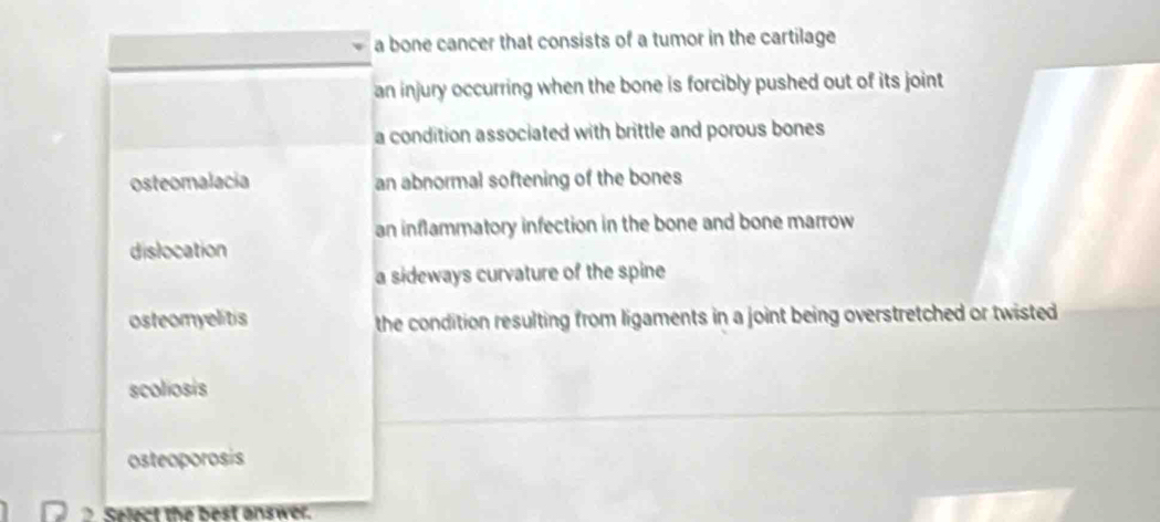 a bone cancer that consists of a tumor in the cartilage
an injury occurring when the bone is forcibly pushed out of its joint
a condition associated with brittle and porous bones
osteomalacia an abnormal softening of the bones
an inflammatory infection in the bone and bone marrow
dislocation
a sideways curvature of the spine
osteomyelitis the condition resulting from ligaments in a joint being overstretched or twisted
scoliosis
osteoporosis
? Select the best onswer.