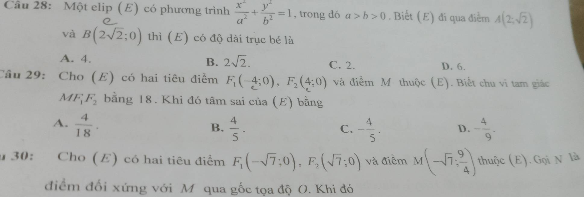 Một elip (E) có phương trình  x^2/a^2 + y^2/b^2 =1 , trong đó a>b>0. Biết (E) đi qua điểm A(2;sqrt(2))
và B(2sqrt(2);0) thì (E) có độ dài trục bé là
A. 4.
B. 2sqrt(2).
C. 2. D. 6.
Câu 29: Cho (E) có hai tiêu điểm F_1(-4;0), F_2(4;0) và điểm M thuộc (E). Biết chu vi tam giác
M F_1F_2 bằng 18. Khi đó tâm sai của (E) bằng
A.  4/18 .
B.  4/5 . - 4/5 . - 4/9 . 
C.
D.
u 30: Cho (E) có hai tiêu điểm F_1(-sqrt(7);0), F_2(sqrt(7);0) và điểm M(-sqrt(7); 9/4 ) thuộc (E). Gọi N là
điểm đối xứng với M qua gốc tọa độ O. Khi đó