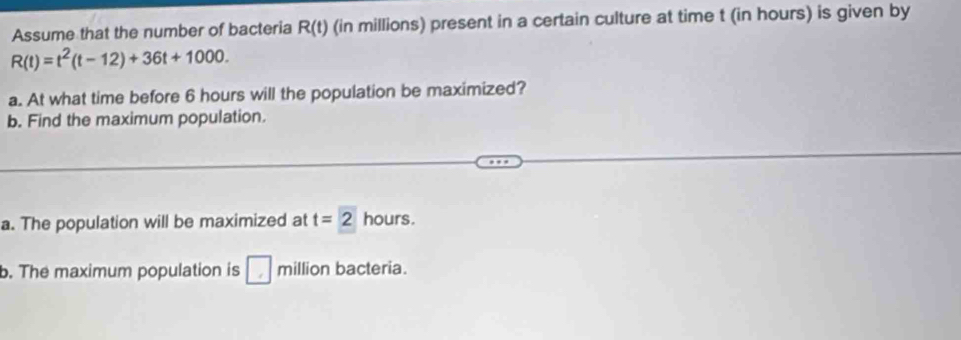 Assume that the number of bacteria R(t) (in millions) present in a certain culture at time t (in hours) is given by
R(t)=t^2(t-12)+36t+1000. 
a. At what time before 6 hours will the population be maximized? 
b. Find the maximum population. 
a. The population will be maximized at t=2 hours. 
b. The maximum population is □ million bacteria.