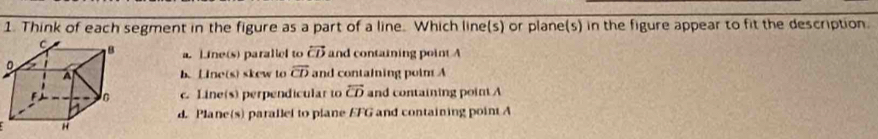 Think of each segment in the figure as a part of a line. Which line(s) or plane(s) in the figure appear to fit the description.
a. Line(s) parallel to overleftrightarrow CD and containing point A
b. Line(s) skew to overline CD and containing point A
c. Line(s) perpendicular to overline CD and containing point A
d. Plane(s) parallel to plane EFG and containing point A