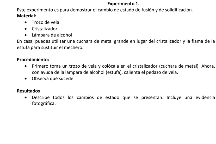 Experimento 1. 
Este experimento es para demostrar el cambio de estado de fusión y de solidificación. 
Material: 
Trozo de vela 
Cristalizador 
Lámpara de alcohol 
En casa, puedes utilizar una cuchara de metal grande en lugar del cristalizador y la flama de la 
estufa para sustituir el mechero. 
Procedimiento: 
Primero toma un trozo de vela y colócala en el cristalizador (cuchara de metal). Ahora, 
con ayuda de la lámpara de alcohol (estufa), calienta el pedazo de vela. 
Observa qué sucede 
Resultados 
Describe todos los cambios de estado que se presentan. Incluye una evidencia 
fotográfica.