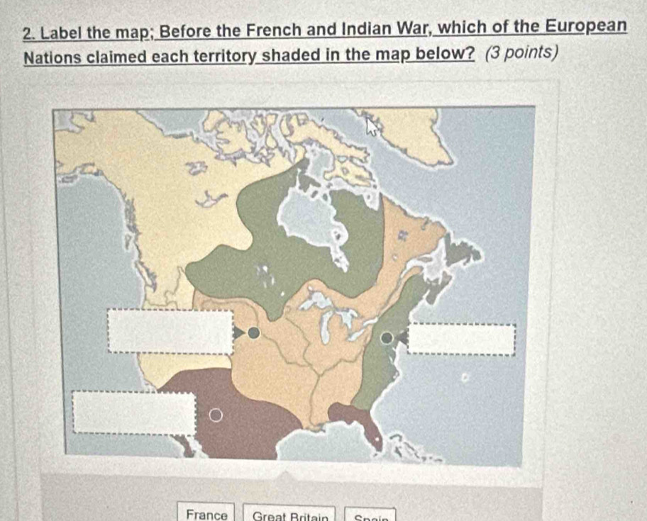 Label the map; Before the French and Indian War, which of the European 
Nations claimed each territory shaded in the map below? (3 points) 
France Great Britain Spaín