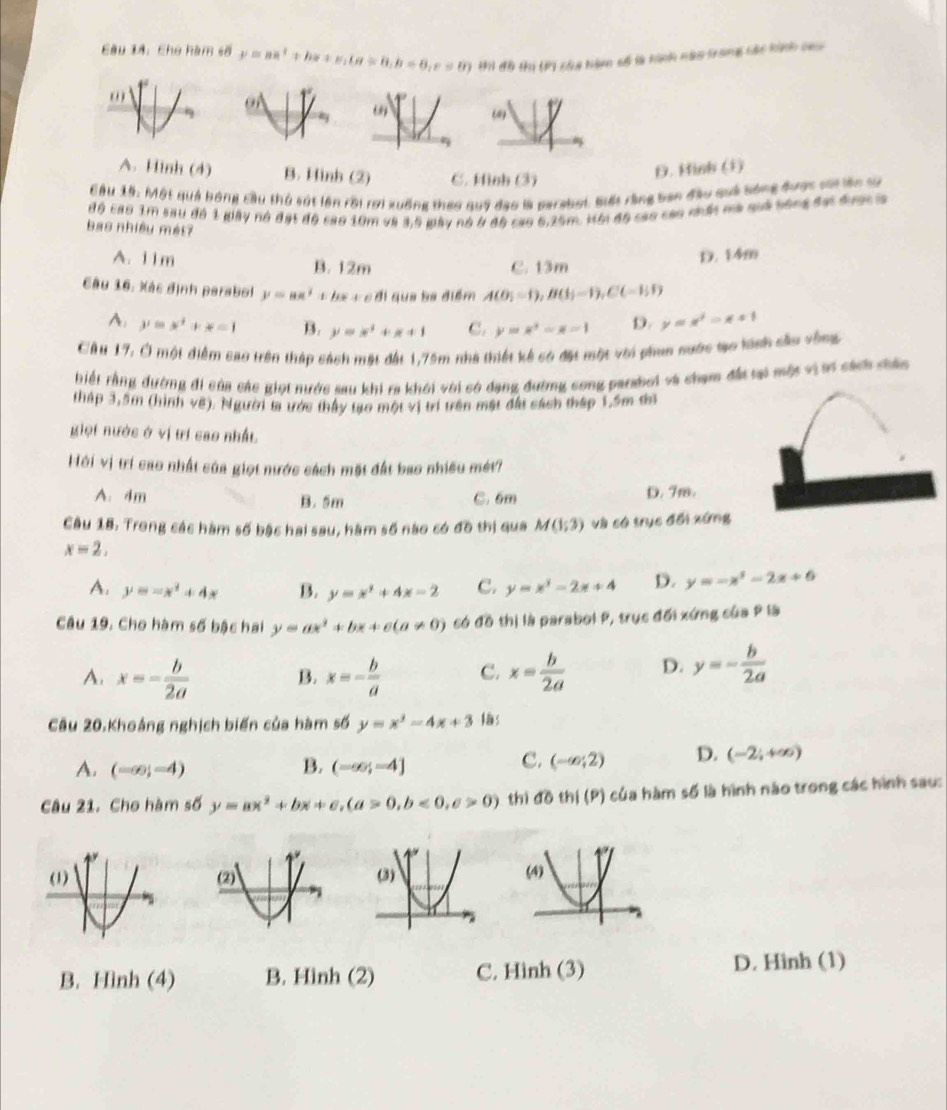 Eâu 14: Chủ hàm số y=aa^2+bx+c,(a=8,b=6,c=8) thi đô thị (Pi của hàm số là kinh nào trong các kinh ca
A. Hình (4) B. Hình (2) C. Hình (3)
D. Hinh (i)
Câu 15: Một quả bóng cầu thủ sát lên rời rợi xuống theo quỹ đạo là perabot. Siết rằng ban đầu quả bóng đước sái lên tự
độ cao 1m sau đồ 1 giây nó đạt độ cao 10m và 3,5 gày nó ở độ cao 6,25m. Hội độ cao cao nhấ mà quả bóng đạt được 
bas nhiều mét?
A. 11m B. 12m C. 13m
D. 14m
Câu 16: Xác định parabol y=ax^2+bx+c n Il que ba điểm A(0;-1),B(1;-1),C(-1;1)
A. y=x^4+x-1 B. y=x^2+x+1 C. y=x^2-x-1 D. y=x^2-x+1
Câu 17, Ở một điểm cao trên tháp sách mặt đất 1,75m nhà thiết kế có đặt một với phun nước tạo tnh cầu vòng
biết rằng đường đi của các giọi nước sau khi ra khói với có dạng đường cong parsboi và chạm đất tại một viới cách chân
tháp 3,5m (hình vệ). Người ta ước thấy tạo một vị trí trên mật đất sách tháp 1,5m thì
giọi nước ở vị trí cao nhất
Hội vị trí cao nhất của giọt nước cách mặt đất bao nhiều mét?
A. 4m B. 5m C. 6m D. 7m.
Câu 18, Trong các hàm số bậc hai sau, hàm số nào có đồ thị qua M(1,3endpmatrix  và có trục đổi xứng
x=2,
A. y=-x^2+4x B. y=x^2+4x-2 C. y=x^2-2x+4 D. y=-x^2-2x+6
Câu 19. Cho hàm số bậc hai y=ax^2+bx+c(a!= 0) có đồ thị là parabol P, trục đối xứng của P là
A. x=- b/2a  B. x=- b/a  C. x= b/2a  D. y=- b/2a 
Câu 20.Khoảng nghịch biến của hàm số y=x^2-4x+3 s
A. (-∈fty ;-4) B. (-∈fty ;-4]
c. (-∈fty ;2) D. (-2;+∈fty )
Câu 21. Cho hàm số y=ax^2+bx+c,(a>0,b<0,c>0) thì dothi(P) của hàm số là hình nào trong các hình sau:
B. Hình (4) B. Hình (2) C. Hình (3) D. Hình (1)