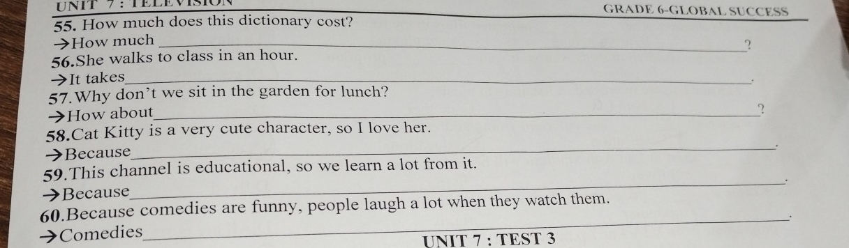 TELEvisióN GRADE 6-GLOBAL SUCCESS 
55. How much does this dictionary cost? 
→How much_ 
? 
56.She walks to class in an hour. 
→It takes_ 
. 
57.Why don’t we sit in the garden for lunch? 
→How about_ 
? 
58.Cat Kitty is a very cute character, so I love her. 
→Because 
_. 
59.This channel is educational, so we learn a lot from it. 
Because 
_ 
60.Because comedies are funny, people laugh a lot when they watch them. 
_. 
Comedies 
UNIT 7 : TEST 3