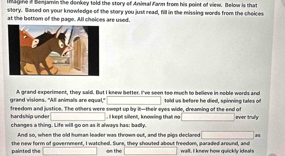 Imagine if Benjamin the donkey told the story of Animal Farm from his point of view. Below is that 
story. Based on your knowledge of the story you just read, fill in the missing words from the choices 
at the bottom of the page. All choices are used. 
A grand experiment, they said. But I knew better. I’ve seen too much to believe in noble words and 
grand visions. “All animals are equal,” □ told us before he died, spinning tales of 
freedom and justice. The others were swept up by it—their eyes wide, dreaming of the end of 
hardship under □. I kept silent, knowing that no □ ever truly 
changes a thing. Life will go on as it always has: badly. 
And so, when the old human leader was thrown out, and the pigs declared □ as 
the new form of government, I watched. Sure, they shouted about freedom, paraded around, and 
painted the □ on the □ wall. I knew how quickly ideals