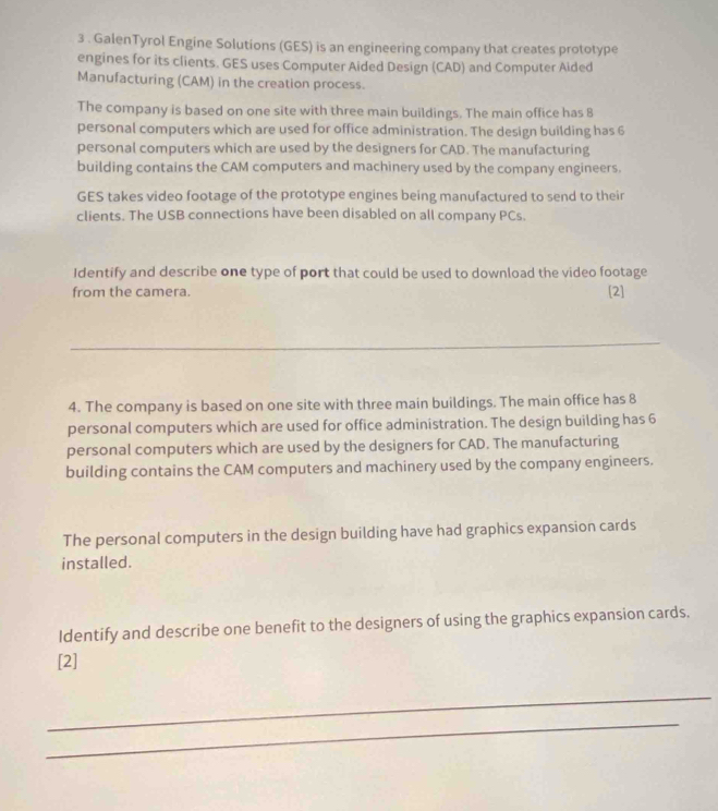 3 . GalenTyrol Engine Solutions (GES) is an engineering company that creates prototype 
engines for its clients. GES uses Computer Aided Design (CAD) and Computer Aided 
Manufacturing (CAM) in the creation process. 
The company is based on one site with three main buildings. The main office has 8
personal computers which are used for office administration. The design building has 6
personal computers which are used by the designers for CAD. The manufacturing 
building contains the CAM computers and machinery used by the company engineers. 
GES takes video footage of the prototype engines being manufactured to send to their 
clients. The USB connections have been disabled on all company PCs. 
Identify and describe one type of port that could be used to download the video footage 
from the camera. 
[2] 
_ 
4. The company is based on one site with three main buildings. The main office has 8
personal computers which are used for office administration. The design building has 6
personal computers which are used by the designers for CAD. The manufacturing 
building contains the CAM computers and machinery used by the company engineers. 
The personal computers in the design building have had graphics expansion cards 
installed. 
Identify and describe one benefit to the designers of using the graphics expansion cards. 
[2] 
_ 
_