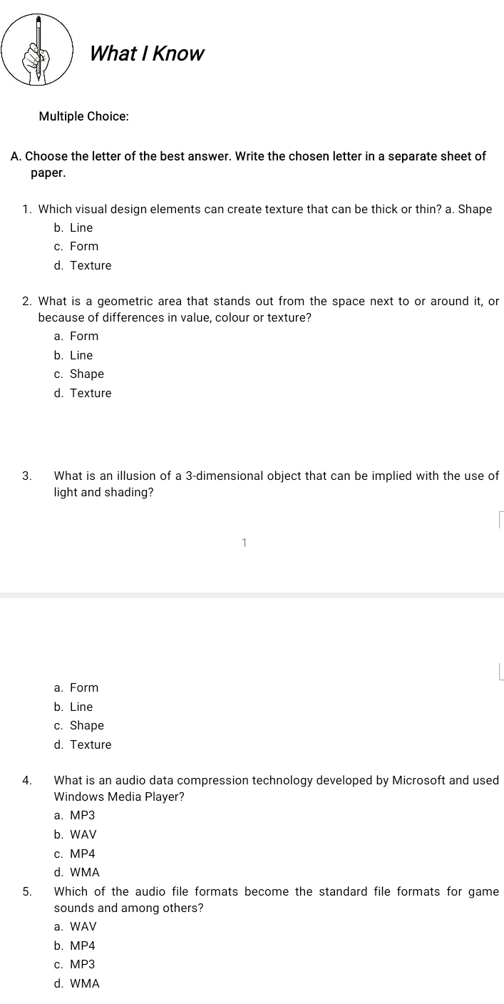 What I Know
Multiple Choice:
A. Choose the letter of the best answer. Write the chosen letter in a separate sheet of
paper.
1. Which visual design elements can create texture that can be thick or thin? a. Shape
b. Line
c. Form
d. Texture
2. What is a geometric area that stands out from the space next to or around it, or
because of differences in value, colour or texture?
a. Form
b. Line
c. Shape
d. Texture
3. What is an illusion of a 3 -dimensional object that can be implied with the use of
light and shading?
a. Form
b. Line
c. Shape
d. Texture
4. What is an audio data compression technology developed by Microsoft and used
Windows Media Player?
a. MP3
b. WAV
c. MP4
d. WMA
5. Which of the audio file formats become the standard file formats for game
sounds and among others?
a. WAV
b. MP4
c. MP3
d. WMA