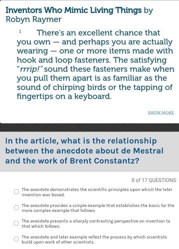 Inventors Who Mimic Living Things by
Robyn Raymer
There's an excellent chance that
you own — and perhaps you are actually
wearing — one or more items made with
hook and loop fasteners. The satisfying
"rrrip!" sound these fasteners make when
you pull them apart is as familiar as the
sound of chirping birds or the tapping of
fingertips on a keyboard.
SHOW MORE
In the article, what is the relationship
between the anecdote about de Mestral
and the work of Brent Constantz?
8 of 17 QUESTIONS
The anecdote demonstrates the scientific principles upon which the later
invention was based.
The anecdote provides a simple example that establishes the basis for the
more complex example that follows.
The anecdote presents a sharply contrasting perspective on invention to
that which follows.
The anecdote and later example reflect the process by which scientists
build upon work of other scientists.