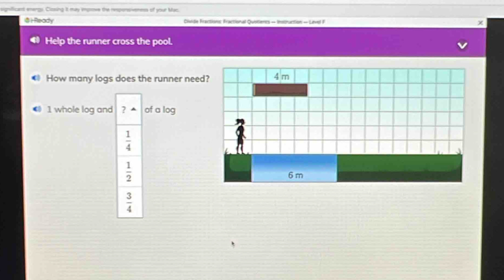 significant energy. Clasing It may impsove the responsiveness of your Mac.
③iReady Diside Fractions: Fractionall Qustients — Instruction — Level F
Help the runner cross the pool.
How many logs does the runner need
1 whole log and ? of a log
 1/4 
 1/2 
 3/4 