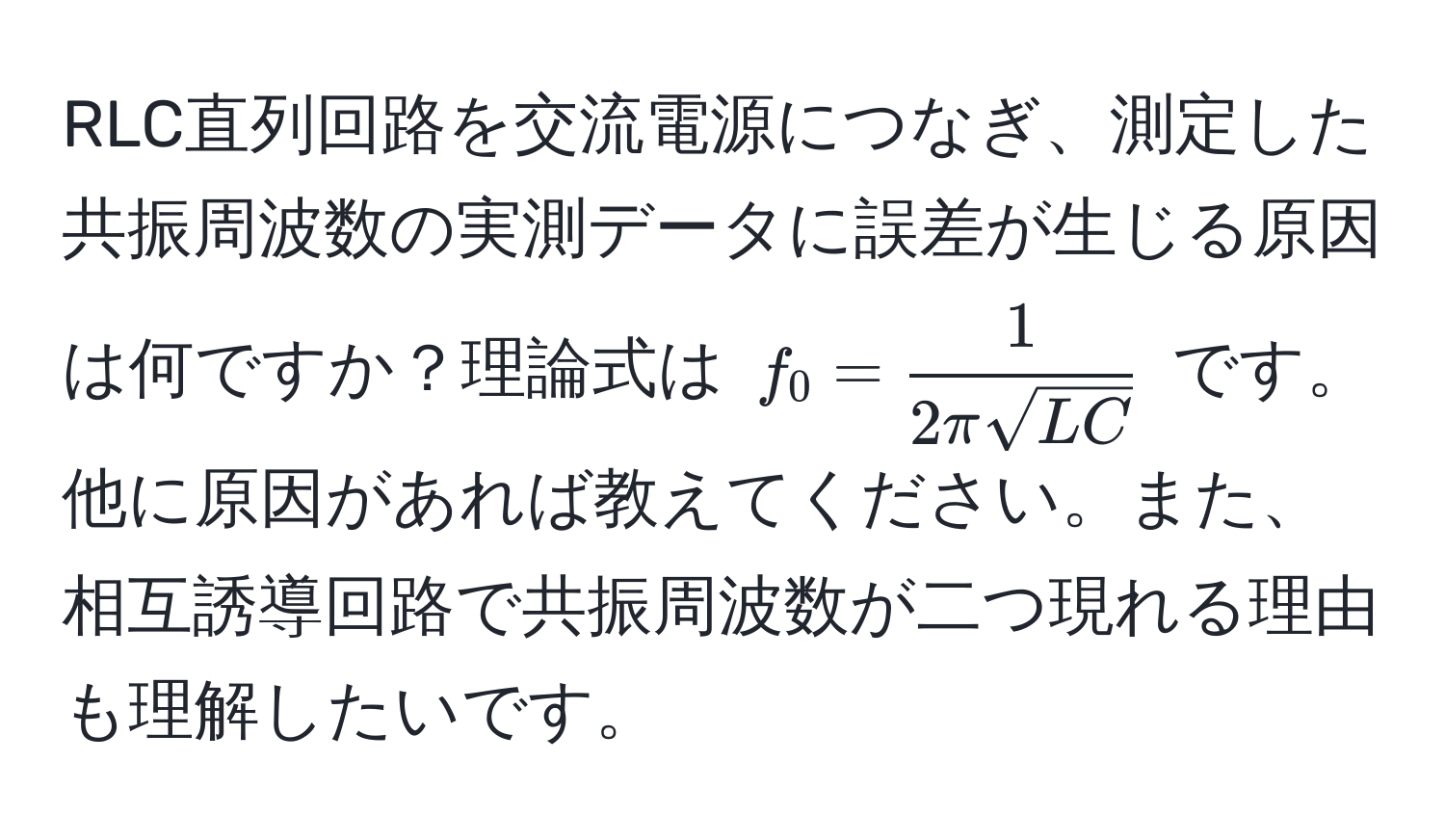 RLC直列回路を交流電源につなぎ、測定した共振周波数の実測データに誤差が生じる原因は何ですか？理論式は $f_0 =  1/2πsqrt(LC) $ です。他に原因があれば教えてください。また、相互誘導回路で共振周波数が二つ現れる理由も理解したいです。