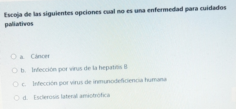 Escoja de las siguientes opciones cual no es una enfermedad para cuidados
paliativos
a. Cáncer
b. Infección por virus de la hepatitis B
c. Infección por virus de inmunodeficiencia humana
d. Esclerosis lateral amiotrófica