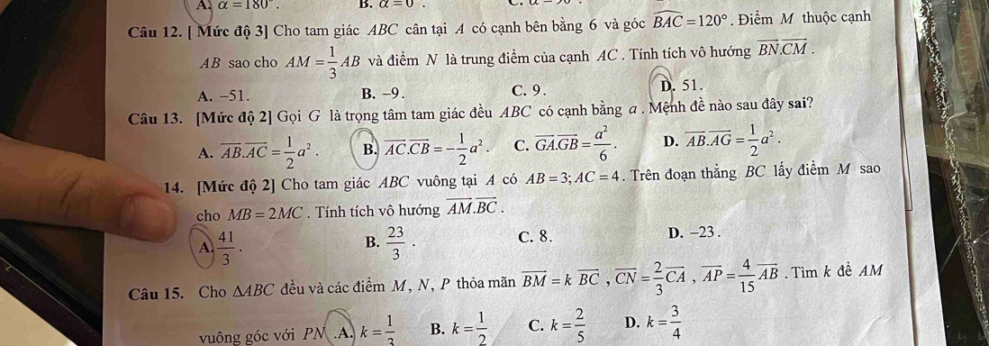 A. alpha =180°. B.
Câu 12. [ Mức độ 3] Cho tam giác ABC cân tại A có cạnh bên bằng 6 và góc widehat BAC=120°. Điểm M thuộc cạnh
AB sao cho AM= 1/3 AB và điểm N là trung điểm của cạnh AC. Tính tích vô hướng vector BN.vector CM.
A. -51. B. -9. C. 9. D. 51.
Câu 13. [Mức độ 2] Gọi G là trọng tâm tam giác đều ABC có cạnh bằng a. Mệnh đề nào sau đây sai?
A. overline AB. overline AC= 1/2 a^2. B. overline AC. overline CB=- 1/2 a^2. C. overline GA. overline GB= a^2/6 . D. overline AB. overline AG= 1/2 a^2. 
14. [Mức độ 2] Cho tam giác ABC vuông tại A có AB=3; AC=4. Trên đoạn thắng BC lấy điểm M sao
cho MB=2MC. Tính tích vô hướng vector AM.vector BC.
B.  23/3 .
A  41/3 . C. 8. D. −23.
Câu 15. Cho △ ABC đều và các điểm M, N, P thỏa mãn overline BM=koverline BC, overline CN= 2/3 overline CA, overline AP= 4/15 overline AB. Tìm k đề AM
vuông góc với PN. A. k= 1/3  B. k= 1/2  C. k= 2/5  D. k= 3/4 