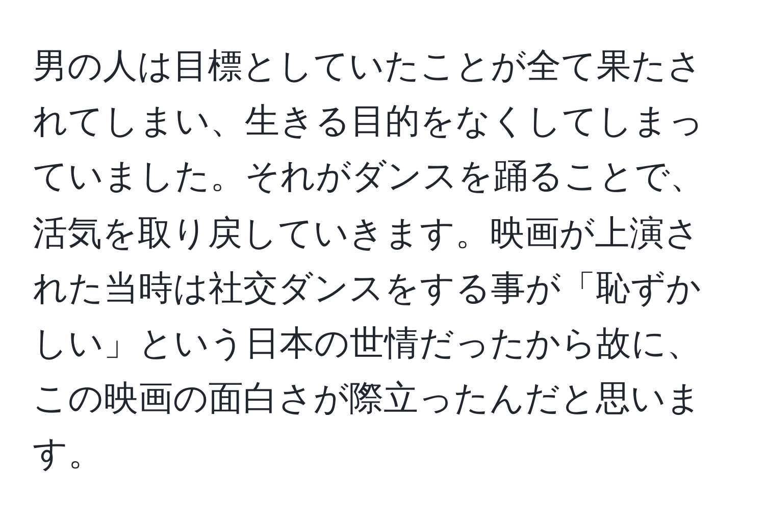 男の人は目標としていたことが全て果たされてしまい、生きる目的をなくしてしまっていました。それがダンスを踊ることで、活気を取り戻していきます。映画が上演された当時は社交ダンスをする事が「恥ずかしい」という日本の世情だったから故に、この映画の面白さが際立ったんだと思います。