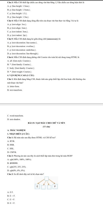 Mẫu CSS thiết lập chiều cao đòng văn bản bằng 1,5 lần chiều cao đòng hiện thời là
A. p line-height: 1.5em;.
B. p line-height: 1.5rem;
C. p line-height: 1.5;.
D. p line-height: 1.5in;
Cầu 4: Mẫu CSS định dạng đòng đầu tiên của đoạn văm bản thựt vào bằng 3 ki tự là
A. p text-align: 3ex;.
B. p text-align: 3em;].
C. p text-indent: 3em;.
D. p text-indent: 3pt;.
Cầu 5: Mẫu CSS định đạng kê giữa dòng chữ (unnecessary) là
A. p text-decoration: line-center;.
B. p text-decoration: overline;.
C. p text-decoration: underline;.
D. p text-decoration: line-through;
Cầu 6: Mẫu CSS định dạng phông chữ Courier cho toàn bộ nội dung trang HTML là
A. all [font-style: Courier;.
B. * font-family: Courier; .
C. body font-family: Courier;
D. * font-weight: Courier;.
4. Vận Dụng cao (1 câu)
Cầu 1: Khi định dạng bằng CSS, thuộc tinh nào giúp thiết lập chữ hoa hoặc chữ thường cho
một đoạn văn bản?
A. letter-form.
B. text-transform
C. word-transform.
D. text-shadow
bài 15: Tạo màu cho chữ và nên
(11 câu)
A. tRÁC NGHIệM
1. Nhận biết (3 câu)
Cầu 1: Hệ màu nào sau đây được HTML và CSS bỗ trợ?
A. RYB.
B. HSB.
C. HSL.
D. CMYK.
Câu 2: Phương án nào sau đây là cách thiết lập màu đen trong hệ màu RGB?
A. rgb(100%, 100%, 100%)
B. #808080.
C. ch(25° , 255, 255)
D. rgb(0%, 0%, 0%).
Câu 3: Sơ đồ dưới đây mô tả bộ chọn nào?
E F
A. E F.
B. Esim F.
C. E>F.
D. E+F_