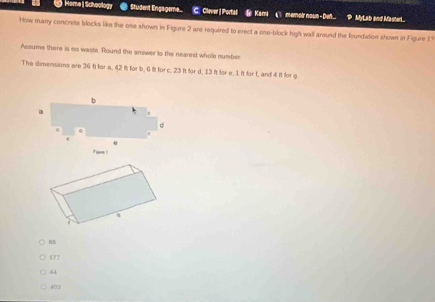 Home |Schoology Student Engageme.. C Clever | Portal Kami memoir noun - Den.. P MyLab and Masteri...
How many concrete blocks like the one shown in Figure 2 are required to erect a one-block high wall around the foundation shown in Figure 1?
Assume there is no waste. Round the answer to the nearest whole number
The dimensions are 36 ft for a, 42 ft for b, 6 ft for c. 23 It for d, 13 ft for e, 1 ft for f, and 4 ft for g
Fous |
8a
177
44
403