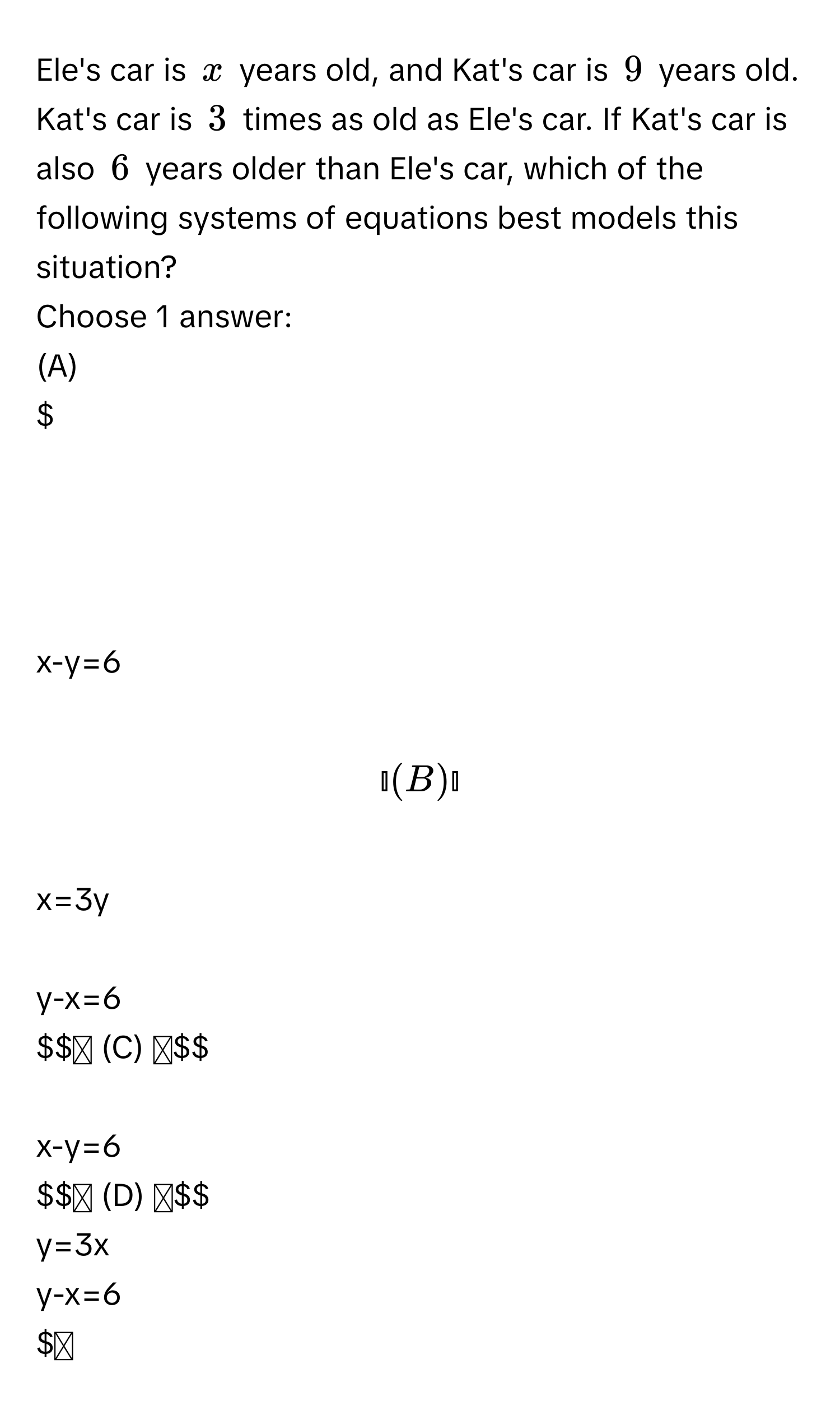 Ele's car is $x$ years old, and Kat's car is $9$ years old. Kat's car is $3$ times as old as Ele's car. If Kat's car is also $6$ years older than Ele's car, which of the following systems of equations best models this situation? 
Choose 1 answer: 
(A)

$x-y=6$

(B)

$x=3y$

$y-x=6$

(C)

$x-y=6$

(D)

$y=3x$

$y-x=6$