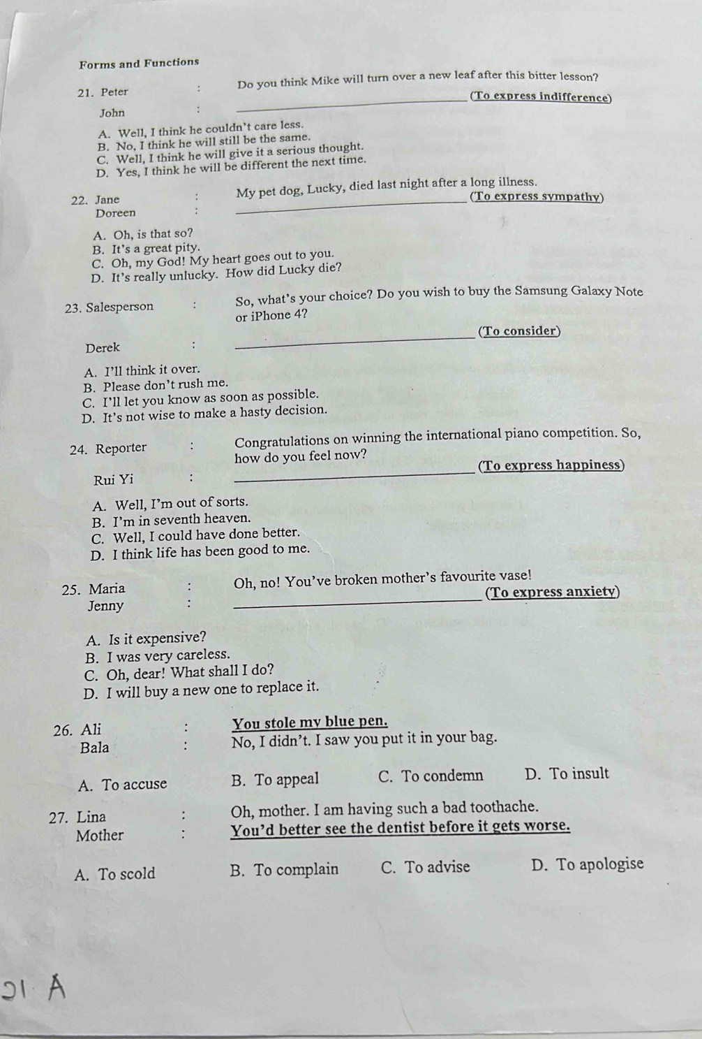 Forms and Functions
21. Peter : Do you think Mike will turn over a new leaf after this bitter lesson?
_(To express indifference)
John .
A. Well, I think he couldn’t care less.
B. No, I think he will still be the same.
C. Well, I think he will give it a serious thought.
D. Yes, I think he will be different the next time.
_
22. Jane My pet dog, Lucky, died last night after a long illness.
(To express sympathy)
Doreen
A. Oh, is that so?
B. It’s a great pity.
C. Oh, my God! My heart goes out to you.
D. It’s really unlucky. How did Lucky die?
23. Salesperson : So, what’s your choice? Do you wish to buy the Samsung Galaxy Note
or iPhone 4?
_
(To consider)
Derek
A. I’ll think it over.
B. Please don’t rush me.
C. I'll let you know as soon as possible.
D. It’s not wise to make a hasty decision.
24. Reporter : Congratulations on winning the international piano competition. So,
how do you feel now?
_
(To express happiness)
Rui Yi
A. Well, I’m out of sorts.
B. I’m in seventh heaven.
C. Well, I could have done better.
D. I think life has been good to me.
25. Maria Oh, no! You’ve broken mother’s favourite vase!
(To express anxiety)
Jenny
_
A. Is it expensive?
B. I was very careless.
C. Oh, dear! What shall I do?
D. I will buy a new one to replace it.
26. Ali You stole my blue pen.
Bala No, I didn’t. I saw you put it in your bag.
A. To accuse B. To appeal C. To condemn D. To insult
27. Lina : Oh, mother. I am having such a bad toothache.
Mother You’d better see the dentist before it gets worse.
A. To scold B. To complain C. To advise D. To apologise