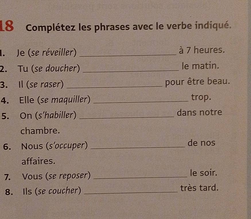 Complétez les phrases avec le verbe indiqué. 
I. Je (se réveiller)_ à 7 heures. 
2. Tu (se doucher) _le matin. 
3. Il (se raser) _pour être beau. 
4. Elle (se maquiller) _trop. 
5. On (s’habiller) _dans notre 
chambre. 
6. Nous (s’occuper)_ 
de nos 
affaires. 
7. Vous (se reposer) _le soir. 
8. Ils (se coucher) _très tard.