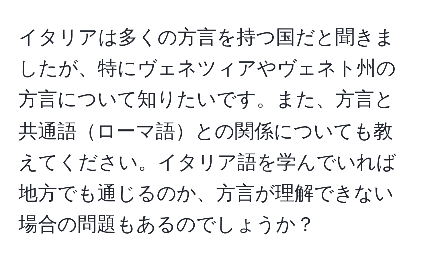 イタリアは多くの方言を持つ国だと聞きましたが、特にヴェネツィアやヴェネト州の方言について知りたいです。また、方言と共通語ローマ語との関係についても教えてください。イタリア語を学んでいれば地方でも通じるのか、方言が理解できない場合の問題もあるのでしょうか？