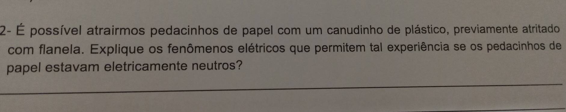 2- É possível atrairmos pedacinhos de papel com um canudinho de plástico, previamente atritado 
com flanela. Explique os fenômenos elétricos que permitem tal experiência se os pedacinhos de 
papel estavam eletricamente neutros?