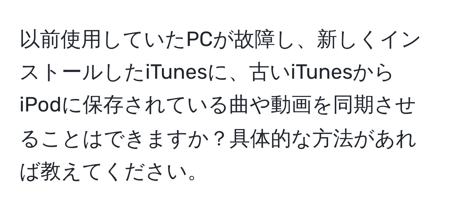 以前使用していたPCが故障し、新しくインストールしたiTunesに、古いiTunesからiPodに保存されている曲や動画を同期させることはできますか？具体的な方法があれば教えてください。