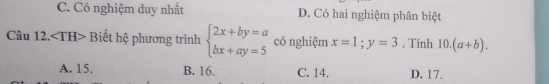 C. Có nghiệm duy nhất D. Có hai nghiệm phân biệt
Câu 12. Biết hệ phương trình beginarrayl 2x+by=a bx+ay=5endarray. có nghiệm x=1; y=3 , Tinh 10.(a+b).
A. 15. B. 16. C. 14. D. 17.