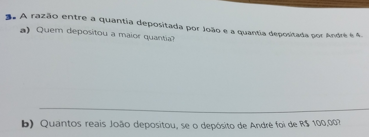 A razão entre a quantia depositada por João e a quantia depositada por André é 4. 
a) Quem depositou a maior quantia? 
_ 
b) Quantos reais João depositou, se o depósito de André foi de R$ 100,00?