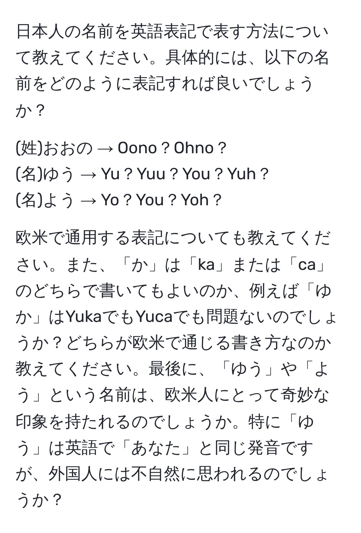 日本人の名前を英語表記で表す方法について教えてください。具体的には、以下の名前をどのように表記すれば良いでしょうか？  

(姓)おおの → Oono？Ohno？  
(名)ゆう → Yu？Yuu？You？Yuh？  
(名)よう → Yo？You？Yoh？  

欧米で通用する表記についても教えてください。また、「か」は「ka」または「ca」のどちらで書いてもよいのか、例えば「ゆか」はYukaでもYucaでも問題ないのでしょうか？どちらが欧米で通じる書き方なのか教えてください。最後に、「ゆう」や「よう」という名前は、欧米人にとって奇妙な印象を持たれるのでしょうか。特に「ゆう」は英語で「あなた」と同じ発音ですが、外国人には不自然に思われるのでしょうか？