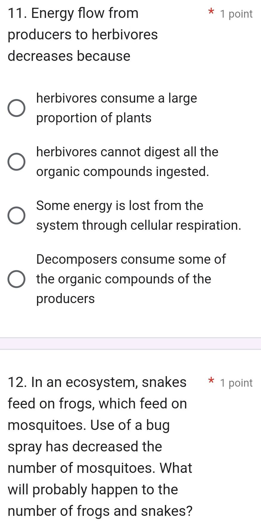 Energy flow from * 1 point
producers to herbivores
decreases because
herbivores consume a large
proportion of plants
herbivores cannot digest all the
organic compounds ingested.
Some energy is lost from the
system through cellular respiration.
Decomposers consume some of
the organic compounds of the
producers
12. In an ecosystem, snakes * 1 point
feed on frogs, which feed on
mosquitoes. Use of a bug
spray has decreased the
number of mosquitoes. What
will probably happen to the
number of frogs and snakes?