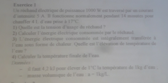 Un réchaud électrique de puissance 1000 W est traversé par un courant 
d'intensité 5 A. I fonctionne normalement pendant 14 minutes pour 
chauffer 4 L d'eau prise à 17°C
1) Quelle est la tension d'usage du réchaud ? 
2) Calculer l'énergie électrique consommée par le réchaud. 
3) L'énergie électrique consommée est intégralement transférée à 
l'eau sous forme de chaleur. Quelle est l'élévation de température de 
l`eau ? 
4) Calculer la température finale de l'eau. 
Données : 
~ il faut 4,2 kJ pour élever de 1°C la température de 1kg d'eau ; 
- masse volumique de l'eau : a=1kg/L.