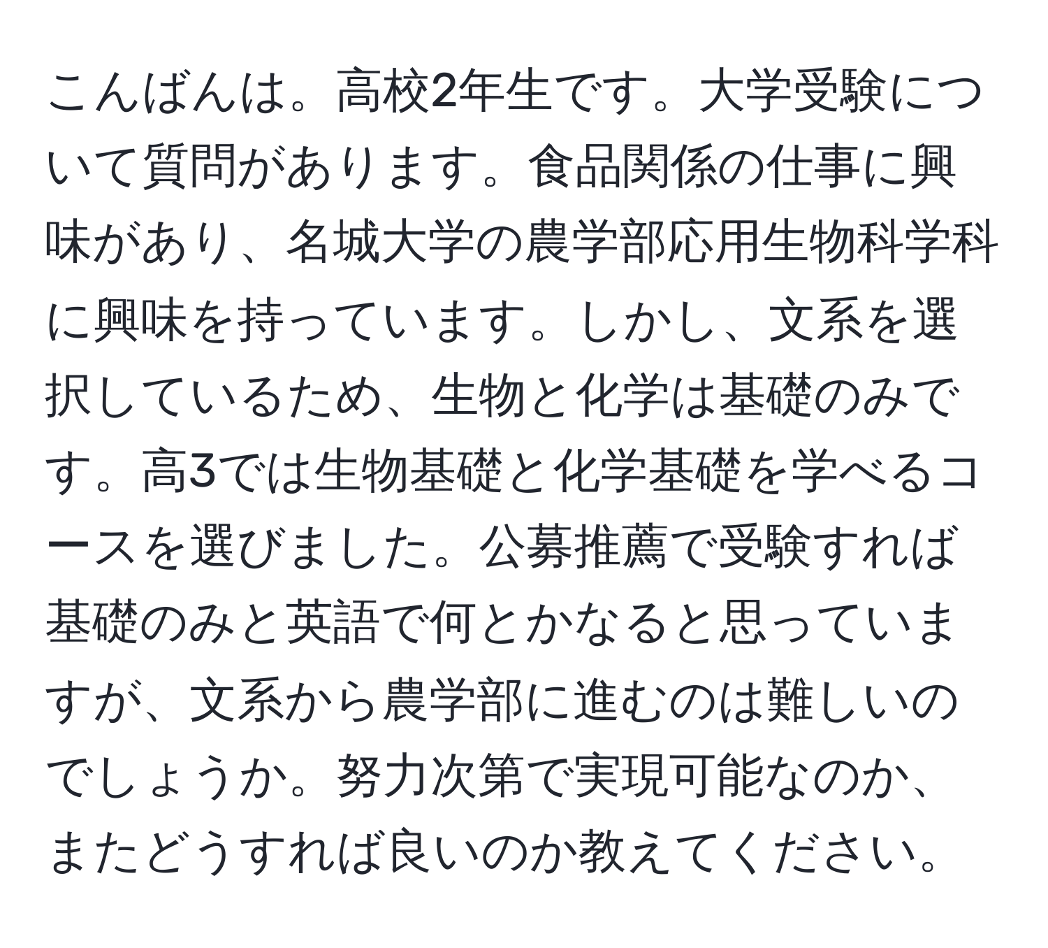 こんばんは。高校2年生です。大学受験について質問があります。食品関係の仕事に興味があり、名城大学の農学部応用生物科学科に興味を持っています。しかし、文系を選択しているため、生物と化学は基礎のみです。高3では生物基礎と化学基礎を学べるコースを選びました。公募推薦で受験すれば基礎のみと英語で何とかなると思っていますが、文系から農学部に進むのは難しいのでしょうか。努力次第で実現可能なのか、またどうすれば良いのか教えてください。