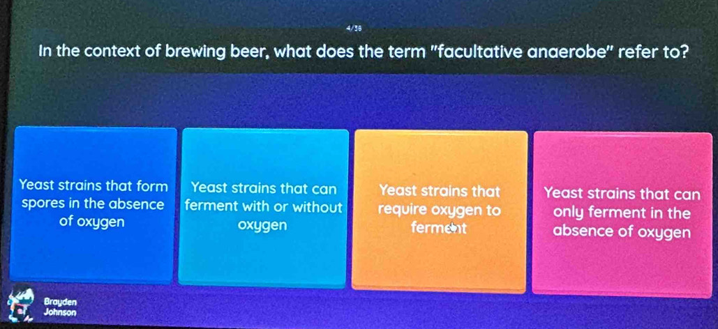 In the context of brewing beer, what does the term "facultative anaerobe" refer to?
Yeast strains that form Yeast strains that can Yeast strains that Yeast strains that can
spores in the absence ferment with or without require oxygen to only ferment in the
of oxygen oxygen ferment absence of oxygen
Brayden
Johnson