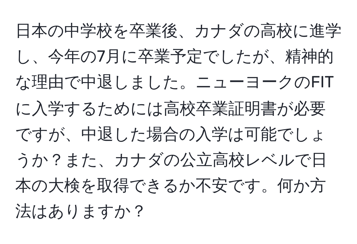 日本の中学校を卒業後、カナダの高校に進学し、今年の7月に卒業予定でしたが、精神的な理由で中退しました。ニューヨークのFITに入学するためには高校卒業証明書が必要ですが、中退した場合の入学は可能でしょうか？また、カナダの公立高校レベルで日本の大検を取得できるか不安です。何か方法はありますか？