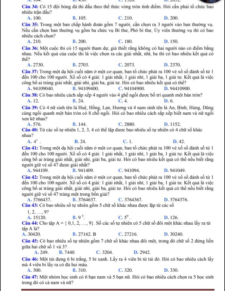 Có 15 đội bóng đá thi đầu theo thể thức vòng tròn tính điểm. Hỏi cần phải tổ chức bao
nhiêu trận đầu?
A. 100. B. 105. C. 210. D. 200.
Câu 35: Trong một ban chấp hành đoàn gồm 7 người, cần chọn ra 3 người vào ban thường vụ.
Nếu cần chọn ban thường vụ gồm ba chức vụ Bí thư, Phó bí thư, Ủy viên thường vụ thì có bao
nhiêu cách chọn?
A. 210. B. 200. C. 180. D. 150.
Câu 36: Một cuộc thi có 15 người tham dự, giả thiết rằng không có hai người nào có điểm bằng
nhau. Nếu kết quả của cuộc thi là việc chọn ra các giải nhất, nhì, ba thì có bao nhiêu kết quả có
thể?
A. 2730. B. 2703. C. 2073. D. 2370.
Câu 37: Trong một dạ hội cuối năm ở một cơ quan, ban tổ chức phát ra 100 vé xổ số đánh số từ 1
đến 100 cho 100 người. Xổ số có 4 giải: 1 giải nhất, 1 giải nhì, 1 giải ba, 1 giải tư. Kết quả là việc
công bố ai trúng giải nhất, giải nhì, giải ba, giải tư. Hỏi có bao nhiêu kết quả có thể?
A. 94109040. B. 94109400. C. 94104900. D. 94410900.
Câu 38: Có bao nhiêu cách sắp xếp 4 người vào 4 ghế ngồi được bố trí quanh một bàn tròn?
A. 12. B. 24. C. 4. D. 6.
Câu 39: Có 4 nữ sinh tên là Huệ, Hồng, Lan, Hương và 4 nam sinh tên là An, Bình, Hùng, Dũng
cùng ngồi quanh một bàn tròn có 8 chỗ ngồi. Hỏi có bao nhiêu cách sắp xếp biết nam và nữ ngồi
xen kẽ nhau?
A. 576. B. 144. C. 2880. D. 1152.
Câu 40: Từ các số tự nhiên 1, 2, 3, 4 có thể lập được bao nhiêu số tự nhiên có 4 chữ số khác
nhau?
A. 4^4. B. 24. C. 1. D. 42.
Câu 41: Trong một dạ hội cuối năm ở một cơ quan, ban tổ chức phát ra 100 vé xổ số đánh số từ 1
đến 100 cho 100 người. Xổ số có 4 giải: 1 giải nhất, 1 giải nhì, 1 giải ba, 1 giải tư. Kết quả là việc
công bố ai trúng giải nhất, giải nhì, giải ba, giải tư. Hỏi có bao nhiêu kết quả có thể nếu biết rằng
người giữ vé số 47 được giải nhất?
A. 944109. B. 941409. C. 941094. D. 941049.
Câu 42: Trong một dạ hội cuối năm ở một cơ quan, ban tổ chức phát ra 100 vé xổ số đánh số từ 1
đến 100 cho 100 người. Xổ số có 4 giải: 1 giải nhất, 1 giải nhì, 1 giải ba, 1 giải tư. Kết quả là việc
công bố ai trúng giải nhất, giải nhì, giải ba, giải tư. Hỏi có bao nhiêu kết quả có thể nếu biết rằng
người giữ vé số 47 trúng một trong bốn giải?
A. 3766437. B. 3764637. C. 3764367. D. 3764376.
Câu 43: Có bao nhiêu số tự nhiên gồm 5 chữ số khác nhau được lập từ các số
1, 2, …, 9?
A. 15120. B. 9^5. C. 5^9. D. 126.
Câu 44: Cho tập A= 0,1,2,...,9. Số các số tự nhiên có 5 chữ số đôi một khác nhau lấy ra từ
tập A là?
A. 30420. B. 27162. B C. 27216. D. 30240.
Câu 45: Có bao nhiêu số tự nhiên gồm 7 chữ số khác nhau đôi một, trong đó chữ số 2 đứng liền
giữa hai chữ số 1 và 3?
A. 249. B. 7440. C. 3204. D. 2942.
Câu 46: Một túi đựng 6 bi trắng, 5 bi xanh. Lấy ra 4 viên bi từ túi đó. Hỏi có bao nhiêu cách lấy
mà 4 viên bi lấy ra có đủ hai màu.
A. 300. B. 310. C. 320. D. 330.
Câu 47:Mhat Qt nhóm học sinh có 6 bạn nam và 5 bạn nữ. Hỏi có bao nhiêu cách chọn ra 5 học sinh
trong đó có cả nam và nữ?