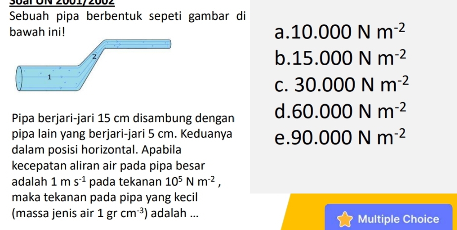 Soar UN 2001/2002
Sebuah pipa berbentuk sepeti gambar di
bawah ini! a. 10.000Nm^(-2)
b. 15.000Nm^(-2)
C. 30.000Nm^(-2)
Pipa berjari-jari 15 cm disambung dengan d. 60.000Nm^(-2)
pipa lain yang berjari-jari 5 cm. Keduanya e. 90.000Nm^(-2)
dalam posisi horizontal. Apabila
kecepatan aliran air pada pipa besar
adalah 1ms^(-1) pada tekanan 10^5Nm^(-2), 
maka tekanan pada pipa yang kecil
(massa jenis air 1grcm^(-3)) adalah ...
Multiple Choice