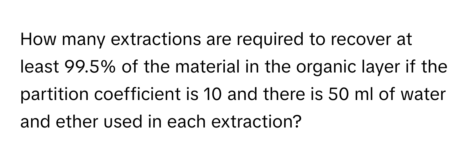 How many extractions are required to recover at least 99.5% of the material in the organic layer if the partition coefficient is 10 and there is 50 ml of water and ether used in each extraction?