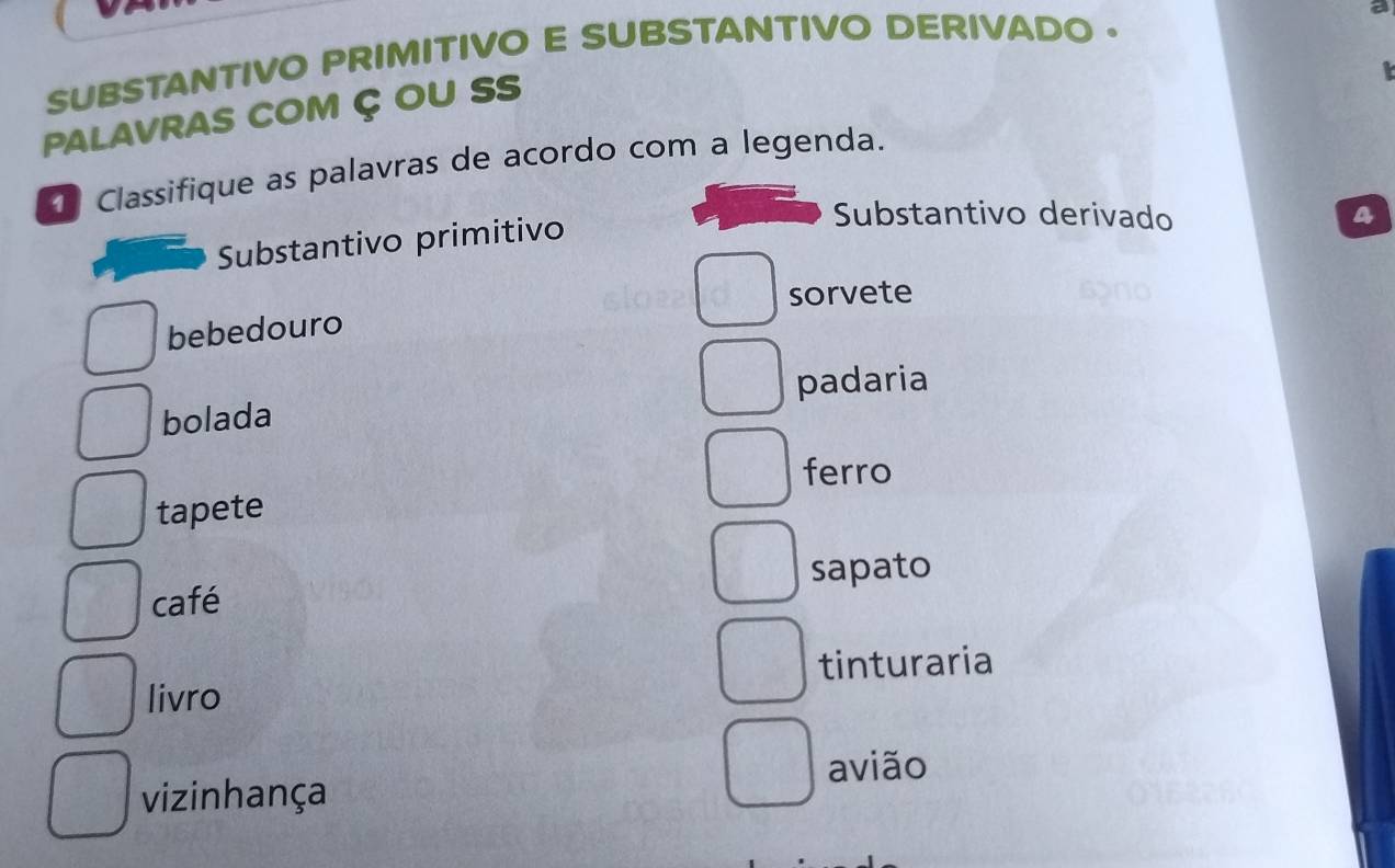 SUBSTANTIVO PRIMITIVO E SUBSTANTIVO DERIVADO .
PALAVRAS COM Ç OU SS
Classifique as palavras de acordo com a legenda.
Substantivo primitivo
Substantivo derivado a
sorvete
bebedouro
bolada padaria
ferro
tapete
café sapato
livro tinturaria
avião
vizinhança