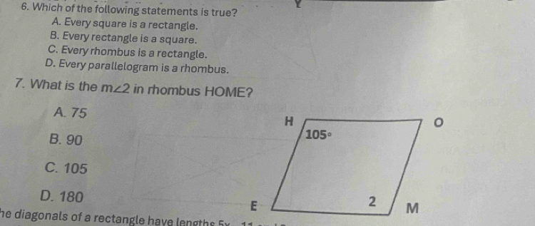 Which of the following statements is true?
A. Every square is a rectangle.
B. Every rectangle is a square.
C. Every rhombus is a rectangle.
D. Every parallelogram is a rhombus.
7. What is the m∠ 2 in rhombus HOME?
A. 75
B. 90
C. 105
D. 180
he diagonals of a rectangle have lengths 5