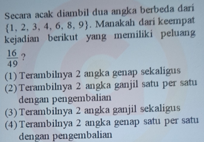 Secara acak diambil dua angka berbeda dari
 1,2,3,4,6,8,9. Manakah dari keempat
kejadian berikut yang memiliki peluang
 16/49  ?
(1) Terambilnya 2 angka genap sekaligus
(2)Terambilnya 2 angka ganjil satu per satu
dengan pengembalian
(3) Terambilnya 2 angka ganjil sekaligus
(4) Terambilnya 2 angka genap satu per satu
dengan pengembalian