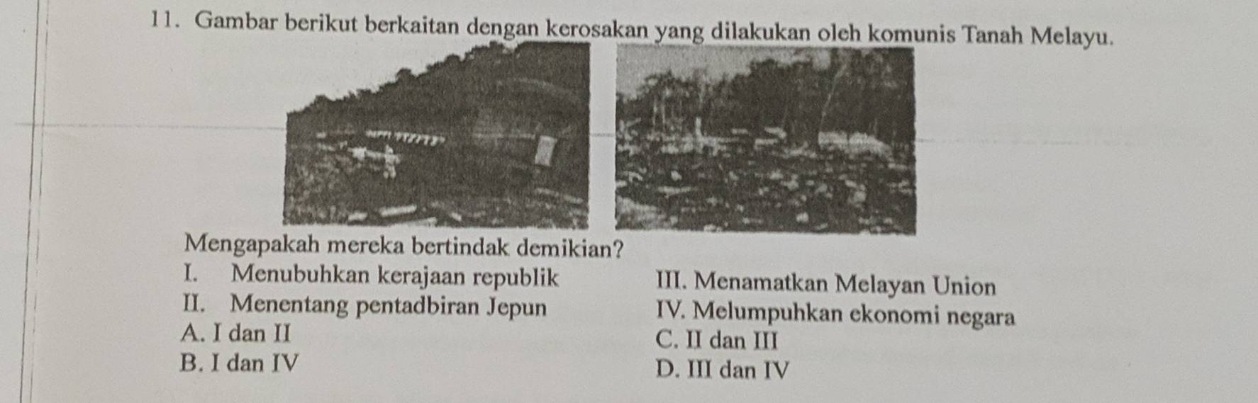 Gambar berikut berkaitan dengan kerosakan yang dilakukan oleh komunis Tanah Melayu.
Mengapakah mereka bertindak demikian?
I. Menubuhkan kerajaan republik III. Menamatkan Melayan Union
II. Menentang pentadbiran Jepun IV. Melumpuhkan ekonomi negara
A. I dan II C. II dan III
B. I dan IV D. III dan IV