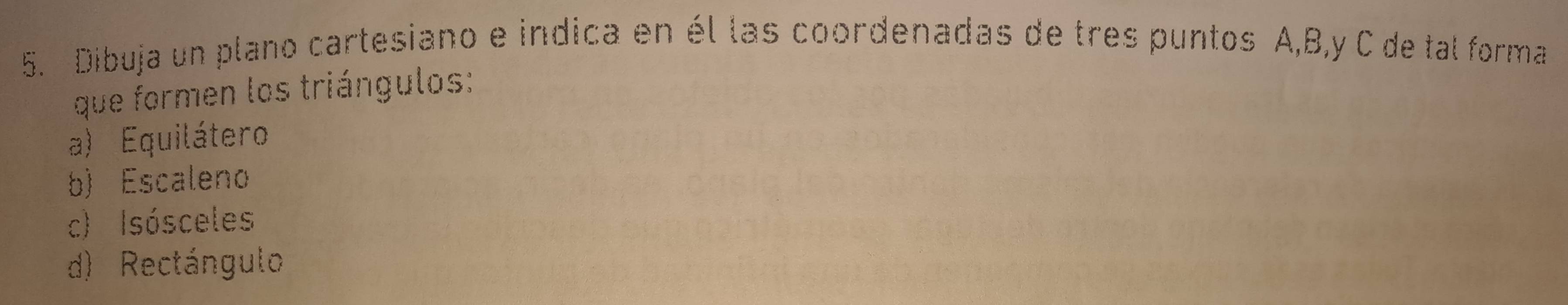 Dibuja un plano cartesiano e indica en él las coordenadas de tres puntos A, B, y C de tal forma
que formen los triángulos:
a) Equilátero
b) Escaleno
c) Isósceles
d) Rectángulo