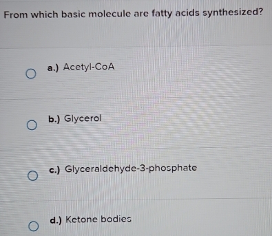 From which basic molecule are fatty acids synthesized?
a.) Acetyl-CoA
b.) Glycerol
c.) Glyceraldehyde- 3 -phosphate
d.) Ketone bodies