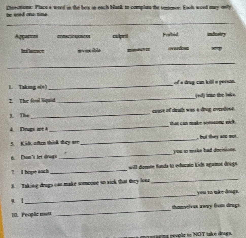 Directions: Place a word in the bex in each black to complete the semence. Each word may only
he ased one time.
Aggaveal cnstiousness calprit Forbed 
If leence invincible avendose
1. Taking a(o) _of a drug can kill a person.
2. The foul liquid_ (ed) ino the lake.
3. The_ cause of death was a drug overdose.
4. Drugs are a _that can make someone sick.
5. K ids often think they are_ , but they are not.
6. Don't let drugs _you to make bad decisions.
7. I hope each_ will donate funds to educate kids against drogs.
8. Taking drugs can make someone so sick that they lose
_
_
you to take drugs.
9. 1
themselves away from drags.
10. People must
_
rging people to NOT také drags.