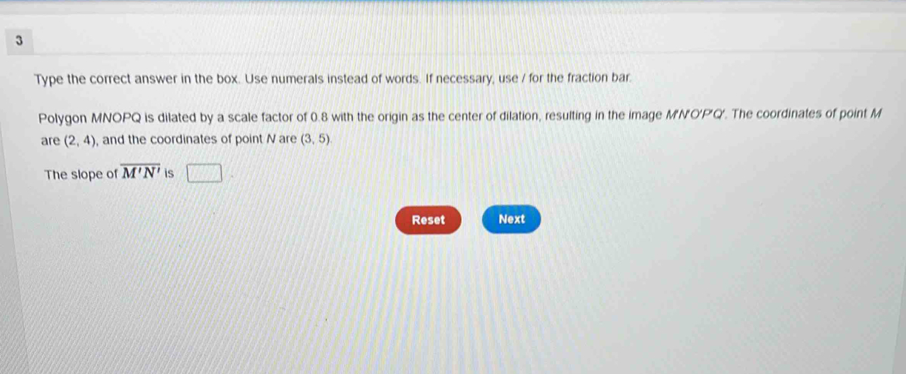 Type the correct answer in the box. Use numerals instead of words. If necessary, use / for the fraction bar. 
Polygon MNOPQ is dilated by a scale factor of 0.8 with the origin as the center of dilation, resulting in the image M'N'O'P'Q'. The coordinates of point M
are (2,4) , and the coordinates of point N are (3,5)
The slope of overline M'N' is □ 
Reset Next