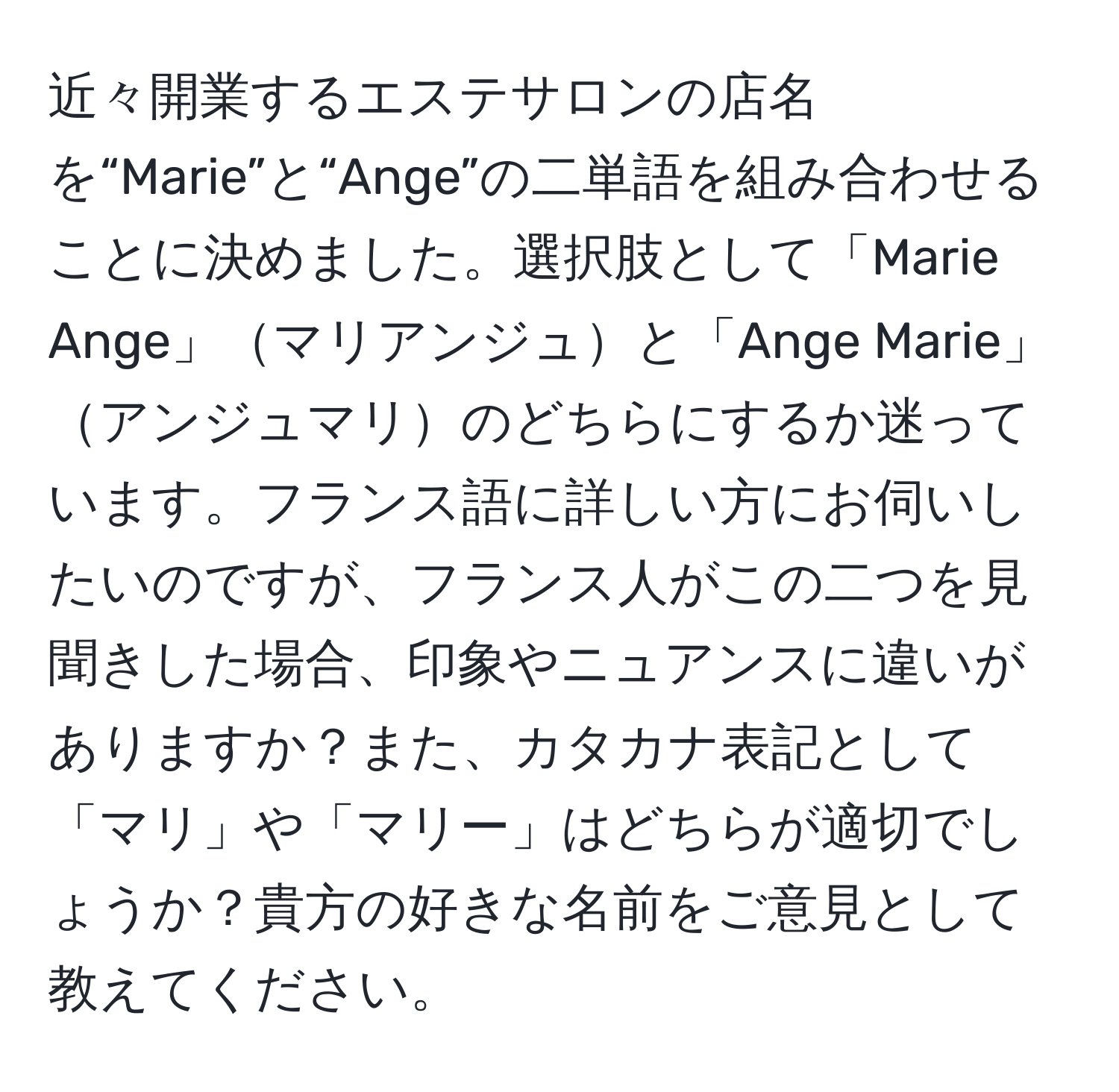 近々開業するエステサロンの店名を“Marie”と“Ange”の二単語を組み合わせることに決めました。選択肢として「Marie Ange」マリアンジュと「Ange Marie」アンジュマリのどちらにするか迷っています。フランス語に詳しい方にお伺いしたいのですが、フランス人がこの二つを見聞きした場合、印象やニュアンスに違いがありますか？また、カタカナ表記として「マリ」や「マリー」はどちらが適切でしょうか？貴方の好きな名前をご意見として教えてください。