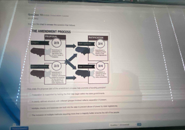 Quention 13 tnn c=== nén 1 =
= 
Enorsow the chart to anewer the question that follows
How dows the pruposal part of the amendment process help promote a founding principle?
Pederatiam is supported by having the first step begin within the state governments.
A stearly defined structurs with different groups involved reflects seperation of powers
Muliple checta and balances are built into the stap to prevent abuse of power by state legistatures.
The mctusion ot multiple methors requiring more than ia majority better ensures the will of the people
Question 1 (Arvwared)